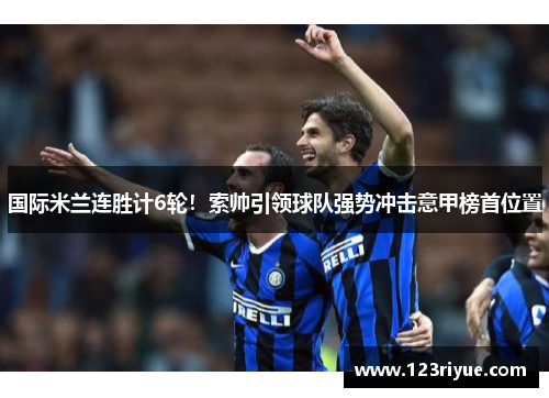 国际米兰连胜计6轮！索帅引领球队强势冲击意甲榜首位置
