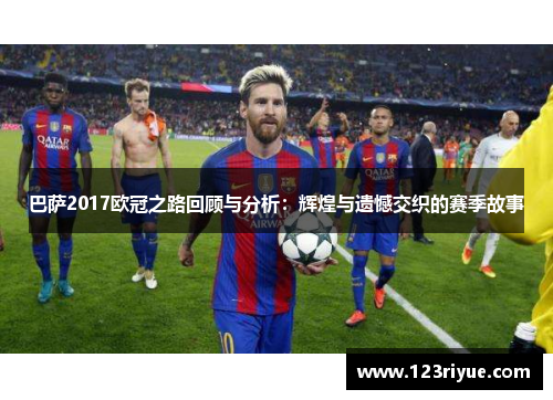 巴萨2017欧冠之路回顾与分析：辉煌与遗憾交织的赛季故事