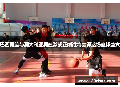 巴西男篮与澳大利亚男篮激战正酣谁将赢得这场篮球盛宴