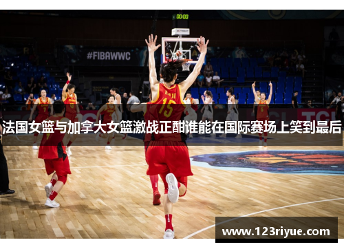 法国女篮与加拿大女篮激战正酣谁能在国际赛场上笑到最后